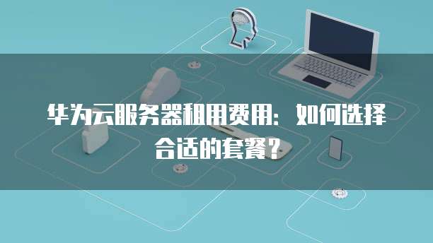 华为云服务器租用费用:如何选择合适的套餐?