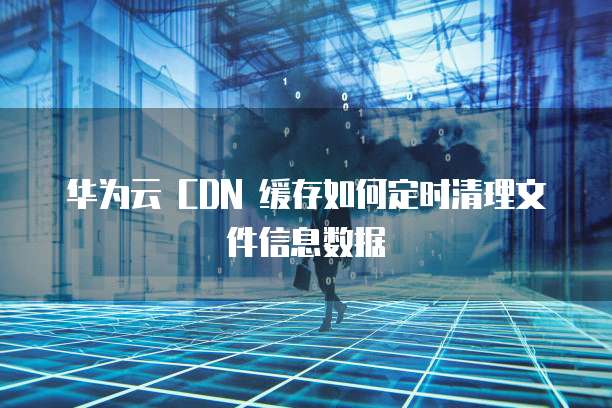 华为云 CDN 缓存如何定时清理文件信息数据