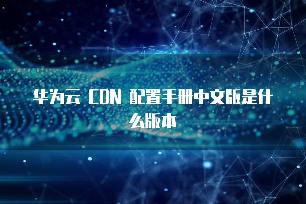 华为云 CDN 配置手册中文版是什么版本