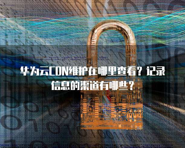 华为云CDN维护在哪里查看?记录信息的渠道有哪些?