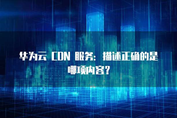 华为云 CDN 服务:描述正确的是哪项内容?