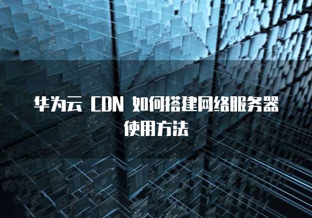 华为云 CDN 如何搭建网络服务器使用方法