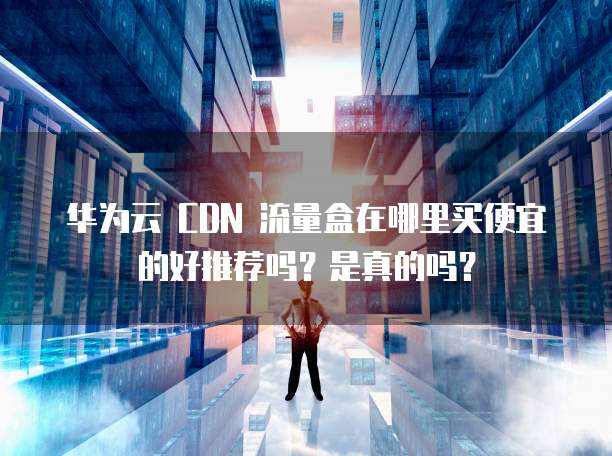 华为云 CDN 流量盒在哪里买便宜的好推荐吗？是真的吗？