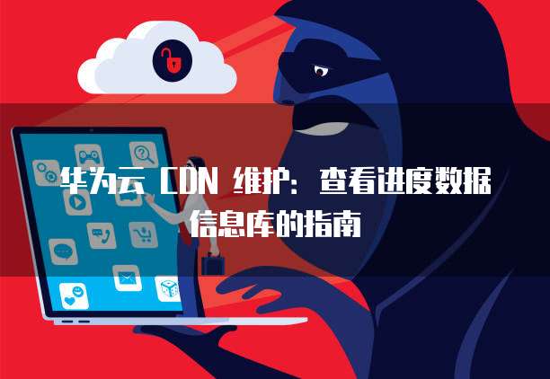 华为云 CDN 维护:查看进度数据信息库的指南