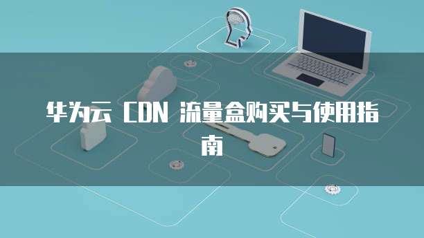 华为云 CDN 流量盒购买与使用指南