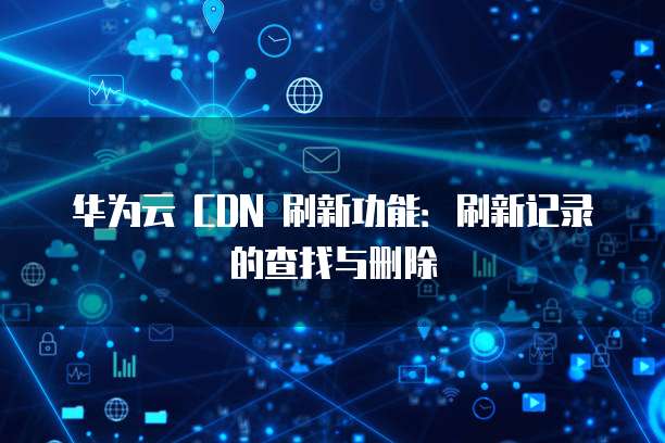 华为云 CDN 刷新功能:刷新记录的查找与删除