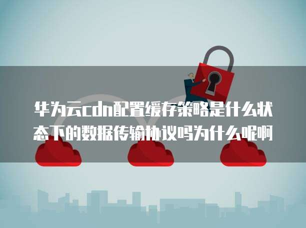 华为云cdn配置缓存策略是什么状态下的数据传输协议吗为什么呢啊
