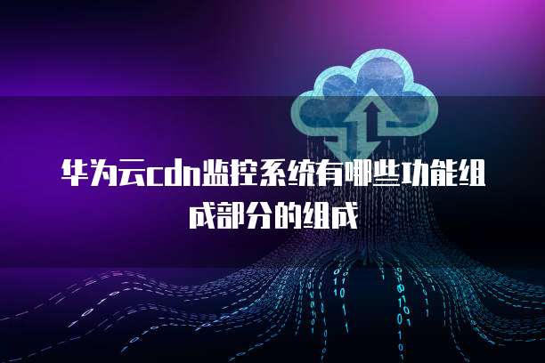 华为云cdn监控系统有哪些功能组成部分的组成
