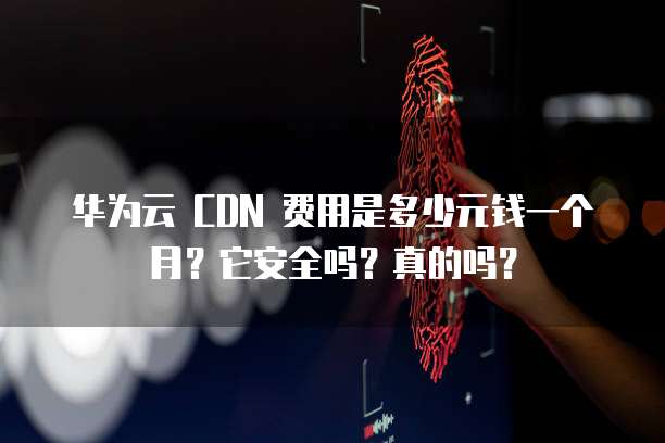 华为云 CDN 费用是多少元钱一个月?它安全吗?真的吗?
