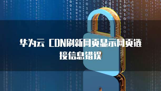 华为云 CDN刷新网页显示网页链接信息错误