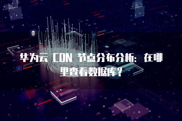 华为云 CDN 节点分布分析:在哪里查看数据库?