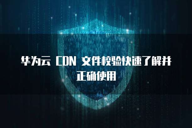 华为云 CDN 文件校验快速了解并正确使用