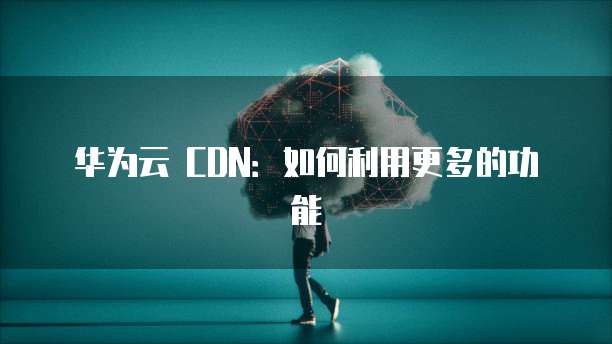 华为云 CDN:如何利用更多的功能