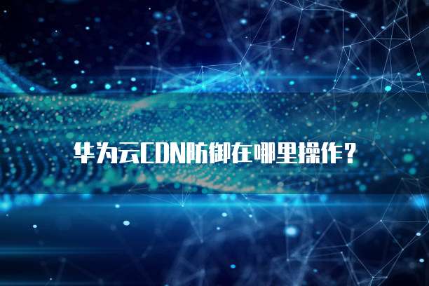 华为云CDN防御在哪里操作?