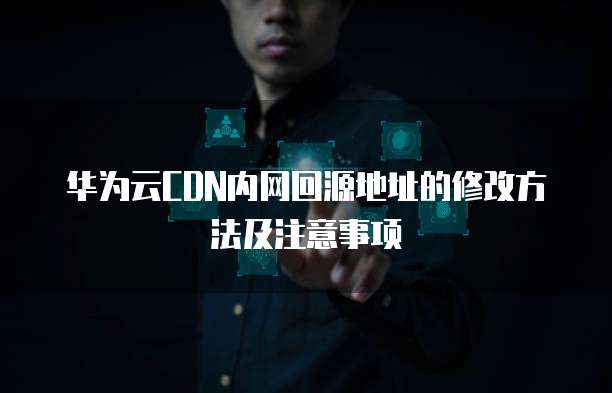 华为云CDN内网回源地址的修改方法及注意事项