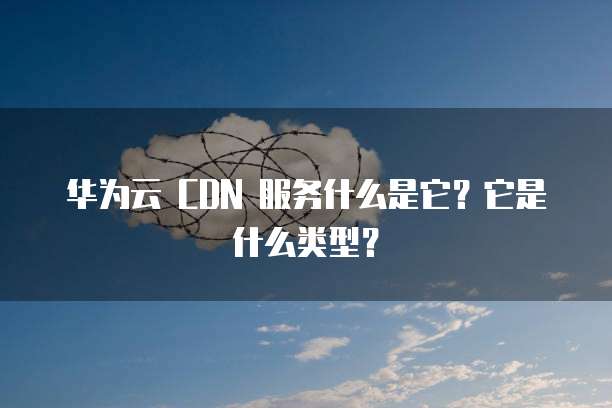 华为云 CDN 服务什么是它?它是什么类型?