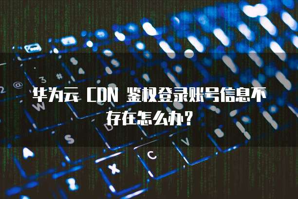 华为云 CDN 鉴权登录账号信息不存在怎么办?