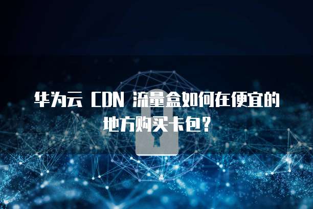 华为云 CDN 流量盒如何在便宜的地方购买卡包?