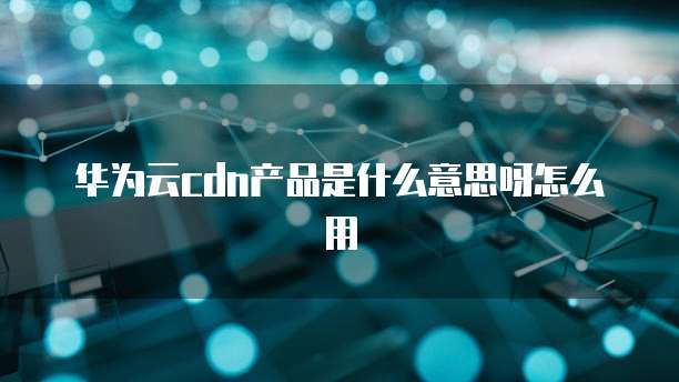 华为云cdn产品是什么意思呀怎么用