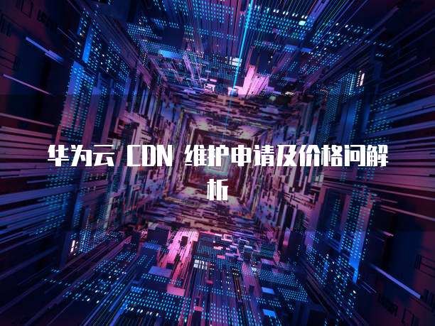 华为云 CDN 维护申请及价格问解析