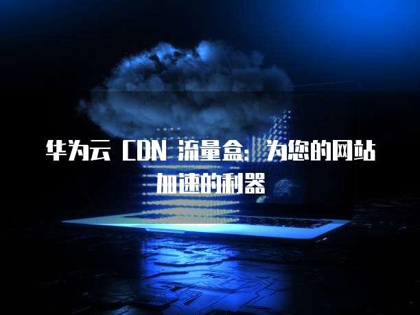 华为云 CDN 流量盒：为您的网站加速的利器