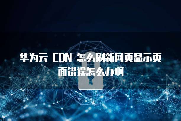 华为云 CDN 怎么刷新网页显示页面错误怎么办啊
