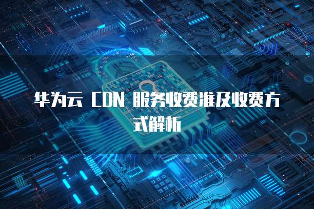 华为云 CDN 服务收费准及收费方式解析