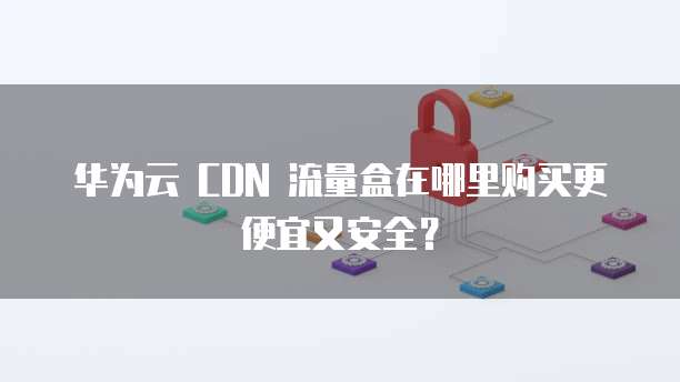 华为云 CDN 流量盒在哪里购买更便宜又安全?