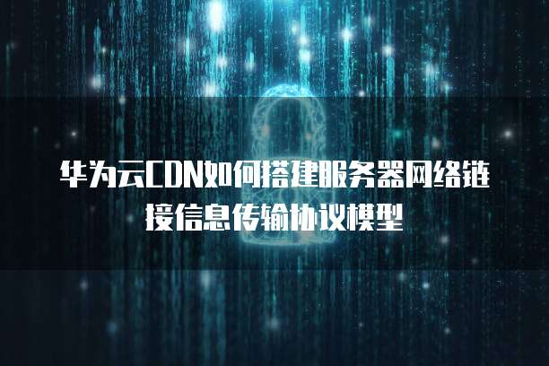 华为云CDN如何搭建服务器网络链接信息传输协议模型