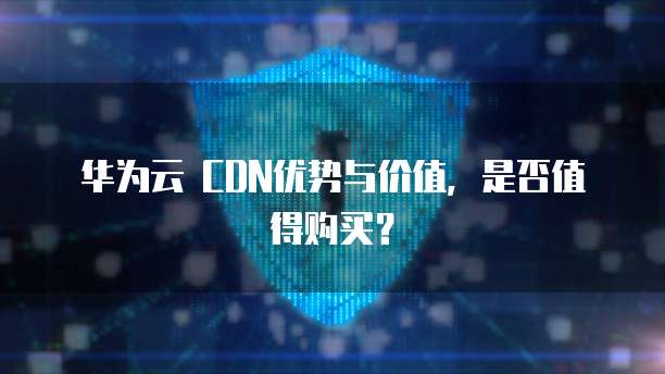 华为云 CDN优势与价值，是否值得购买？