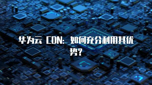 华为云 CDN:如何充分利用其优势?