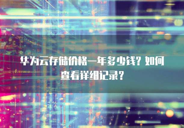 华为云存储价格一年多少钱?如何查看详细记录?