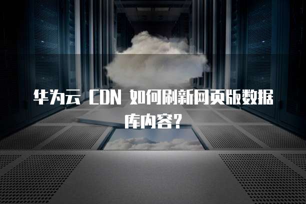 华为云 CDN 如何刷新网页版数据库内容?