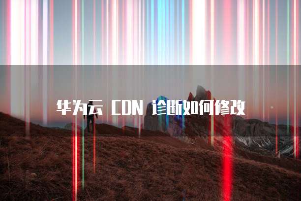 华为云 CDN 诊断如何修改