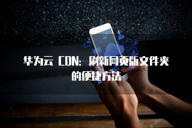 华为云 CDN：刷新网页版文件夹的便捷方法