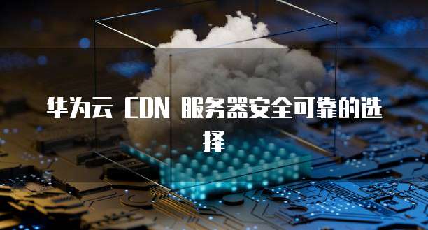 华为云 CDN 服务器安全可靠的选择