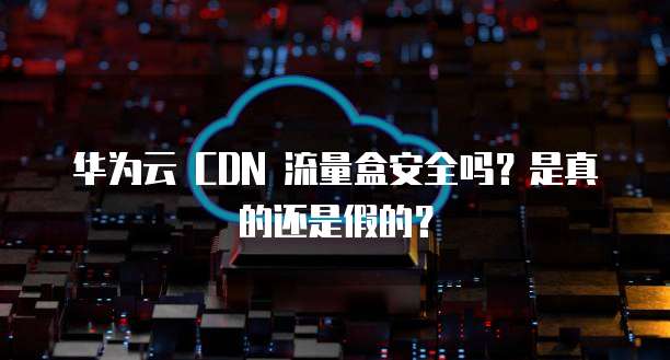 华为云 CDN 流量盒安全吗？是真的还是假的？
