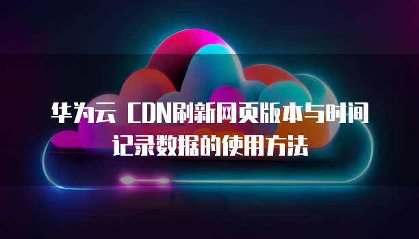 华为云 CDN刷新网页版本与时间记录数据的使用方法