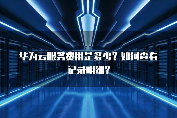 华为云服务费用是多少?如何查看记录明细?