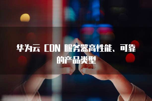 华为云 CDN 服务器高性能、可靠的产品类型