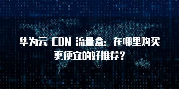 华为云 CDN 流量盒：在哪里购买更便宜的好推荐？