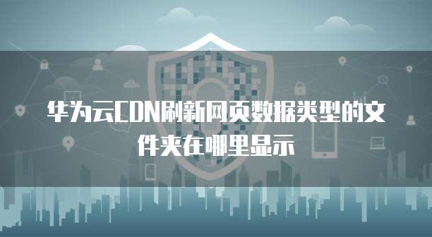 华为云CDN刷新网页数据类型的文件夹在哪里显示