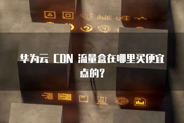华为云 CDN 流量盒在哪里买便宜点的?