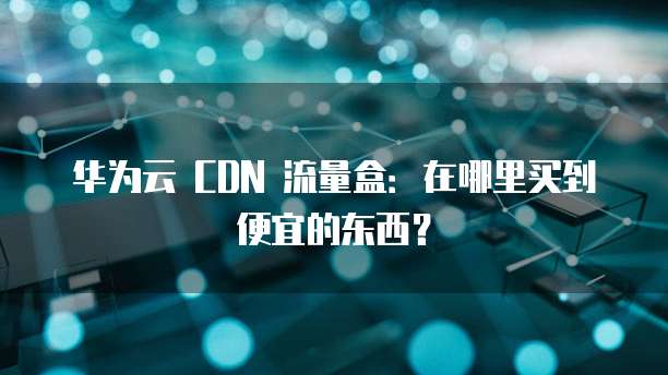 华为云 CDN 流量盒:在哪里买到便宜的东西?