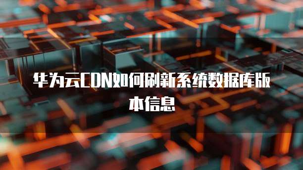 华为云CDN如何刷新系统数据库版本信息
