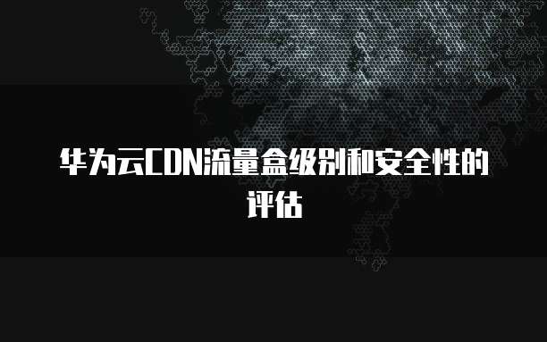 华为云CDN流量盒级别和安全性的评估