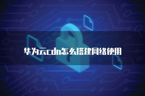 华为云cdn怎么搭建网络使用