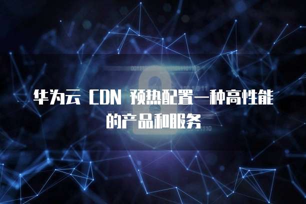 华为云 CDN 预热配置一种高性能的产品和服务