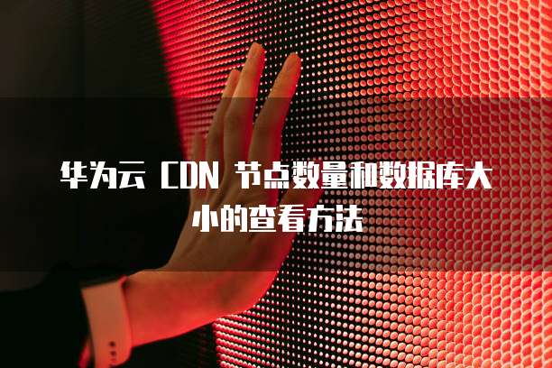 华为云 CDN 节点数量和数据库大小的查看方法