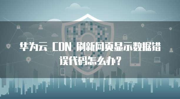 华为云 CDN 刷新网页显示数据错误代码怎么办?